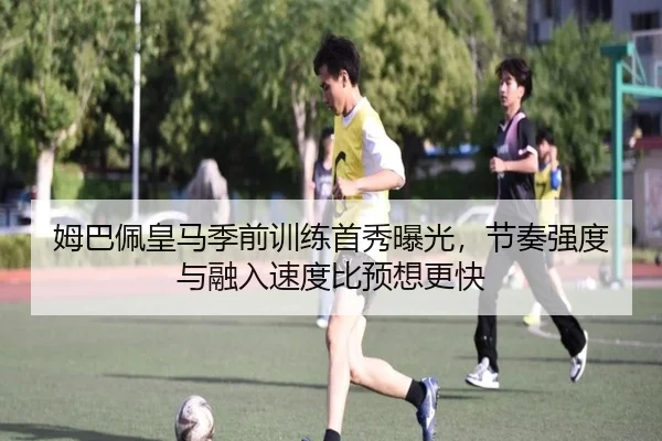 姆巴佩皇马季前训练首秀曝光，节奏强度与融入速度比预想更快